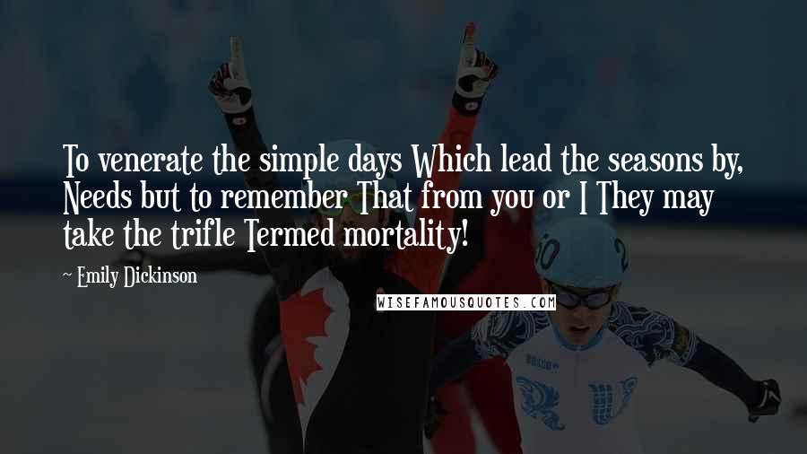 Emily Dickinson Quotes: To venerate the simple days Which lead the seasons by, Needs but to remember That from you or I They may take the trifle Termed mortality!