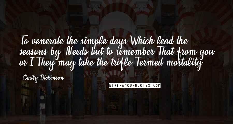 Emily Dickinson Quotes: To venerate the simple days Which lead the seasons by, Needs but to remember That from you or I They may take the trifle Termed mortality!