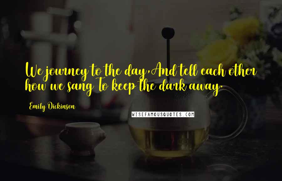 Emily Dickinson Quotes: We journey to the day,And tell each other how we sang To keep the dark away.