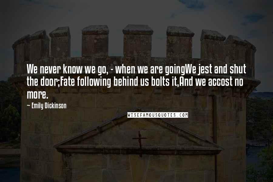 Emily Dickinson Quotes: We never know we go, - when we are goingWe jest and shut the door;Fate following behind us bolts it,And we accost no more.