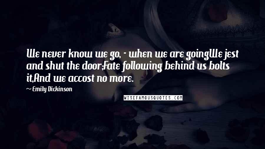 Emily Dickinson Quotes: We never know we go, - when we are goingWe jest and shut the door;Fate following behind us bolts it,And we accost no more.