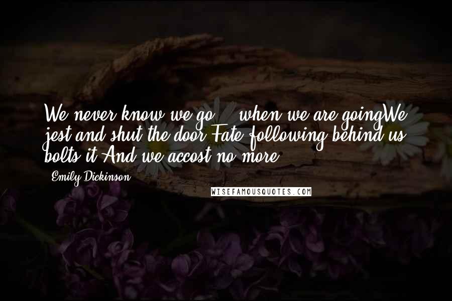 Emily Dickinson Quotes: We never know we go, - when we are goingWe jest and shut the door;Fate following behind us bolts it,And we accost no more.