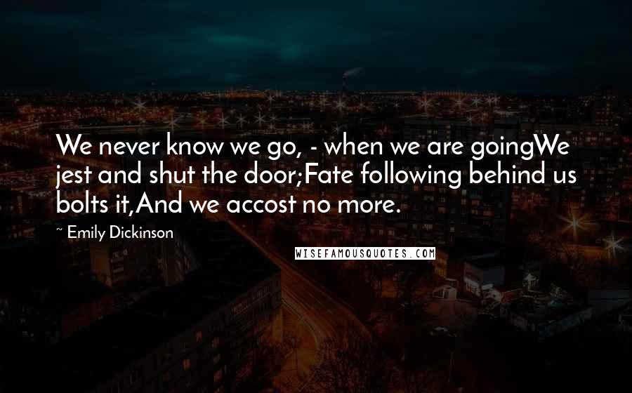 Emily Dickinson Quotes: We never know we go, - when we are goingWe jest and shut the door;Fate following behind us bolts it,And we accost no more.