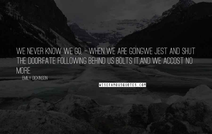 Emily Dickinson Quotes: We never know we go, - when we are goingWe jest and shut the door;Fate following behind us bolts it,And we accost no more.