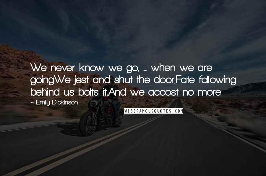 Emily Dickinson Quotes: We never know we go, - when we are goingWe jest and shut the door;Fate following behind us bolts it,And we accost no more.