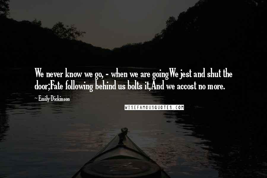 Emily Dickinson Quotes: We never know we go, - when we are goingWe jest and shut the door;Fate following behind us bolts it,And we accost no more.