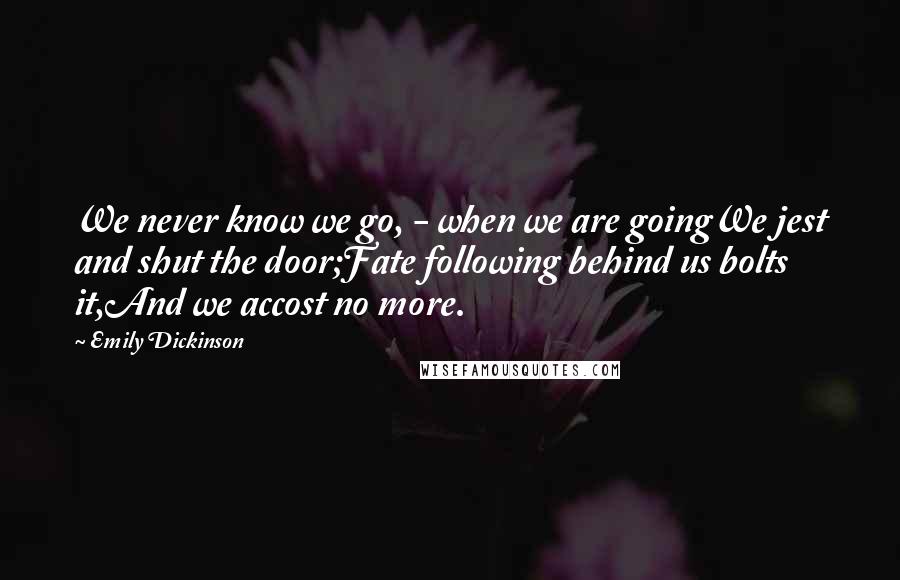 Emily Dickinson Quotes: We never know we go, - when we are goingWe jest and shut the door;Fate following behind us bolts it,And we accost no more.