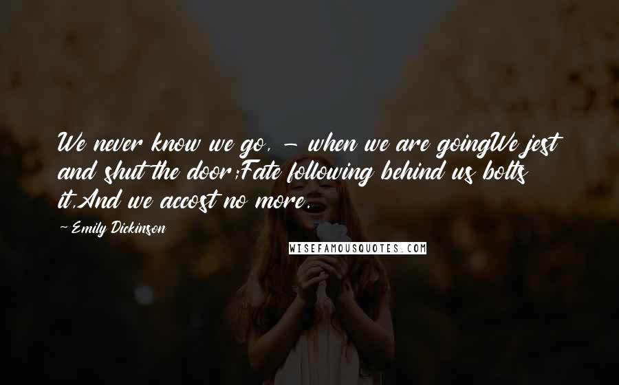 Emily Dickinson Quotes: We never know we go, - when we are goingWe jest and shut the door;Fate following behind us bolts it,And we accost no more.