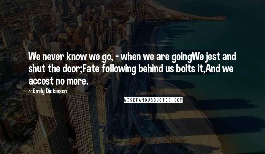 Emily Dickinson Quotes: We never know we go, - when we are goingWe jest and shut the door;Fate following behind us bolts it,And we accost no more.