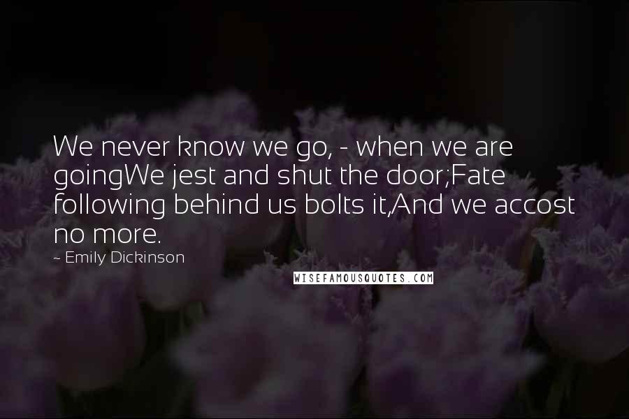 Emily Dickinson Quotes: We never know we go, - when we are goingWe jest and shut the door;Fate following behind us bolts it,And we accost no more.