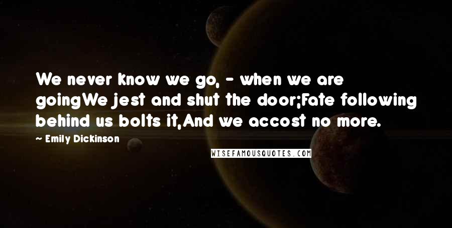 Emily Dickinson Quotes: We never know we go, - when we are goingWe jest and shut the door;Fate following behind us bolts it,And we accost no more.