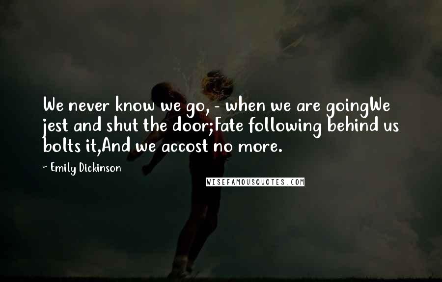 Emily Dickinson Quotes: We never know we go, - when we are goingWe jest and shut the door;Fate following behind us bolts it,And we accost no more.