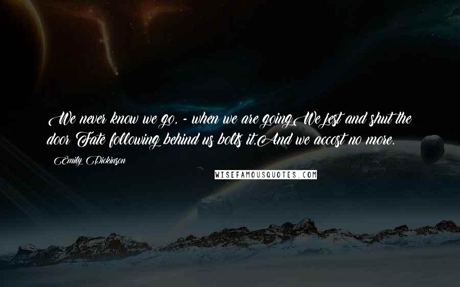 Emily Dickinson Quotes: We never know we go, - when we are goingWe jest and shut the door;Fate following behind us bolts it,And we accost no more.