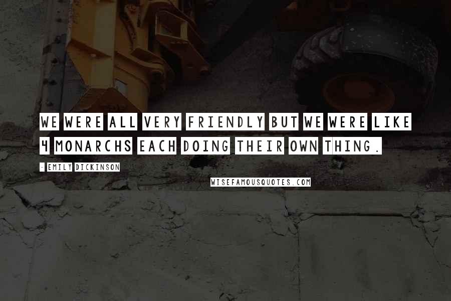 Emily Dickinson Quotes: We were all very friendly but we were like 4 monarchs each doing their own thing.