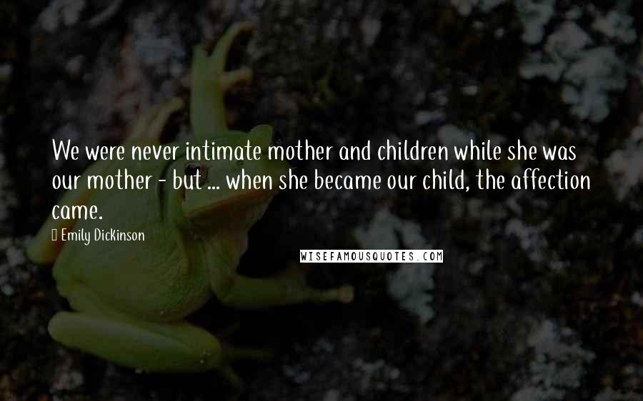 Emily Dickinson Quotes: We were never intimate mother and children while she was our mother - but ... when she became our child, the affection came.