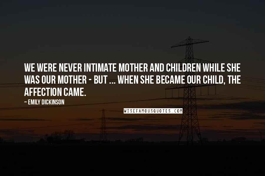 Emily Dickinson Quotes: We were never intimate mother and children while she was our mother - but ... when she became our child, the affection came.