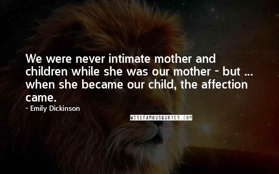 Emily Dickinson Quotes: We were never intimate mother and children while she was our mother - but ... when she became our child, the affection came.