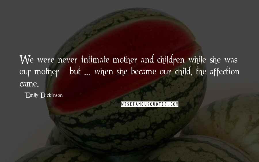 Emily Dickinson Quotes: We were never intimate mother and children while she was our mother - but ... when she became our child, the affection came.