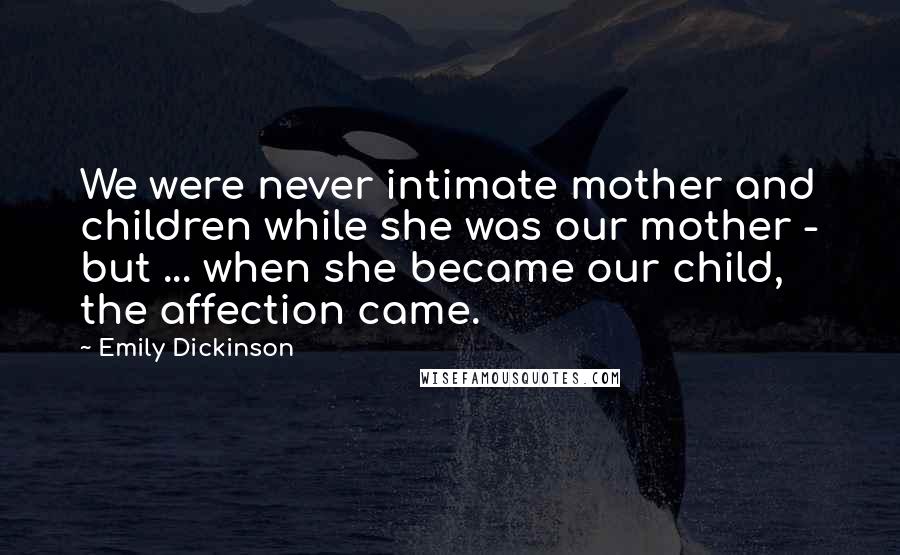 Emily Dickinson Quotes: We were never intimate mother and children while she was our mother - but ... when she became our child, the affection came.