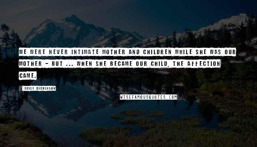 Emily Dickinson Quotes: We were never intimate mother and children while she was our mother - but ... when she became our child, the affection came.