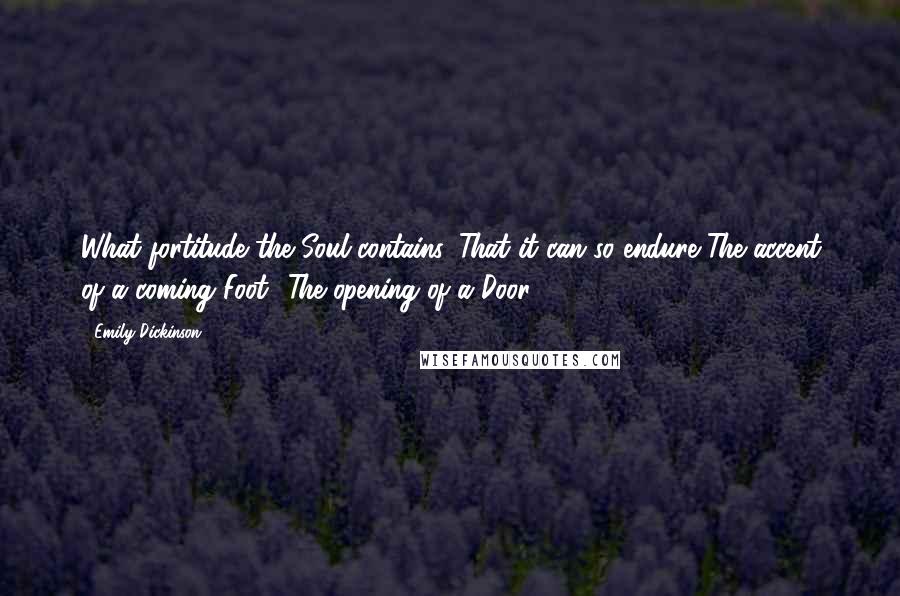 Emily Dickinson Quotes: What fortitude the Soul contains, That it can so endure The accent of a coming Foot- The opening of a Door.