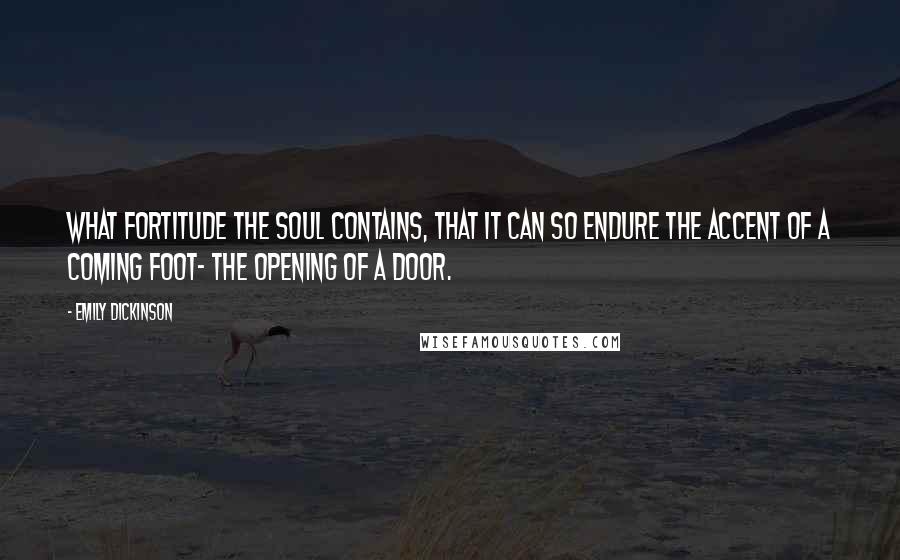 Emily Dickinson Quotes: What fortitude the Soul contains, That it can so endure The accent of a coming Foot- The opening of a Door.