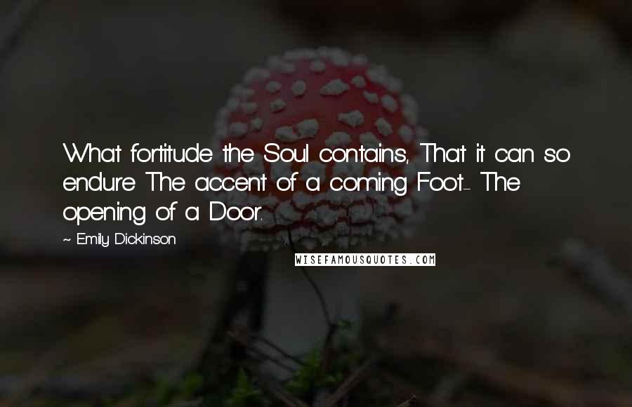 Emily Dickinson Quotes: What fortitude the Soul contains, That it can so endure The accent of a coming Foot- The opening of a Door.