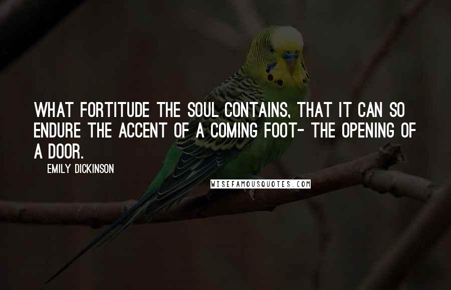 Emily Dickinson Quotes: What fortitude the Soul contains, That it can so endure The accent of a coming Foot- The opening of a Door.