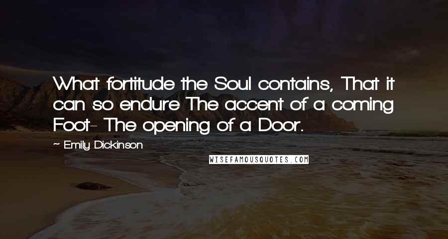 Emily Dickinson Quotes: What fortitude the Soul contains, That it can so endure The accent of a coming Foot- The opening of a Door.