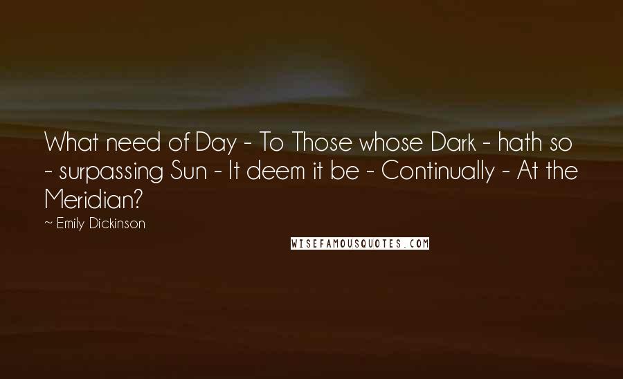 Emily Dickinson Quotes: What need of Day - To Those whose Dark - hath so - surpassing Sun - It deem it be - Continually - At the Meridian?