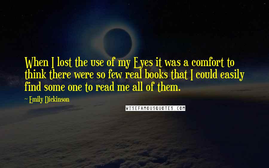 Emily Dickinson Quotes: When I lost the use of my Eyes it was a comfort to think there were so few real books that I could easily find some one to read me all of them.