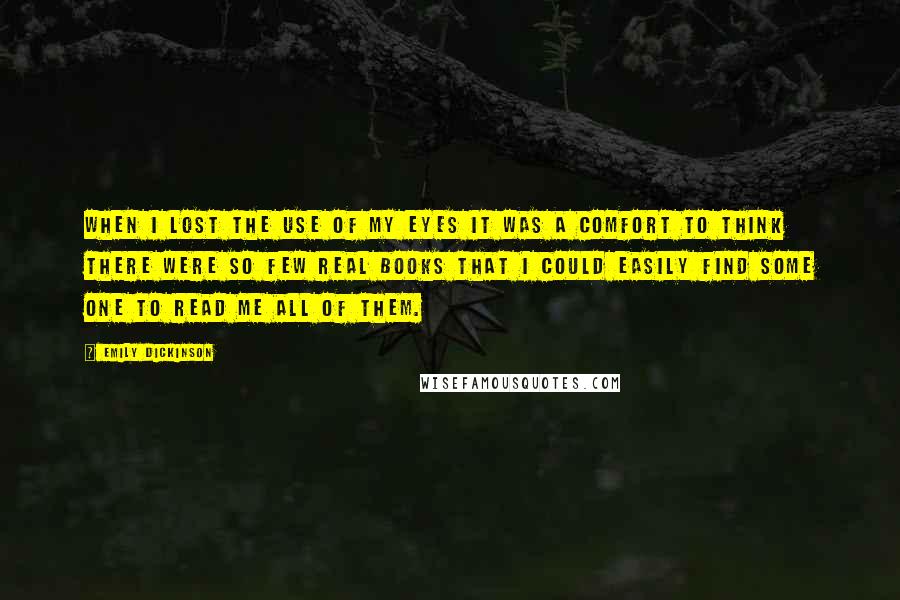 Emily Dickinson Quotes: When I lost the use of my Eyes it was a comfort to think there were so few real books that I could easily find some one to read me all of them.