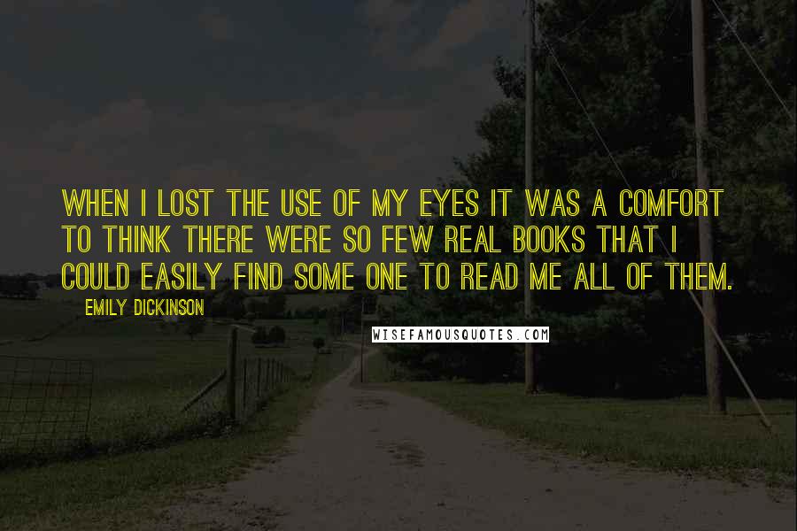 Emily Dickinson Quotes: When I lost the use of my Eyes it was a comfort to think there were so few real books that I could easily find some one to read me all of them.