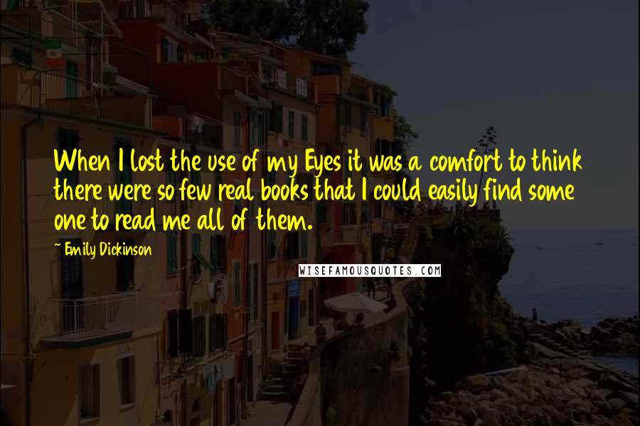 Emily Dickinson Quotes: When I lost the use of my Eyes it was a comfort to think there were so few real books that I could easily find some one to read me all of them.