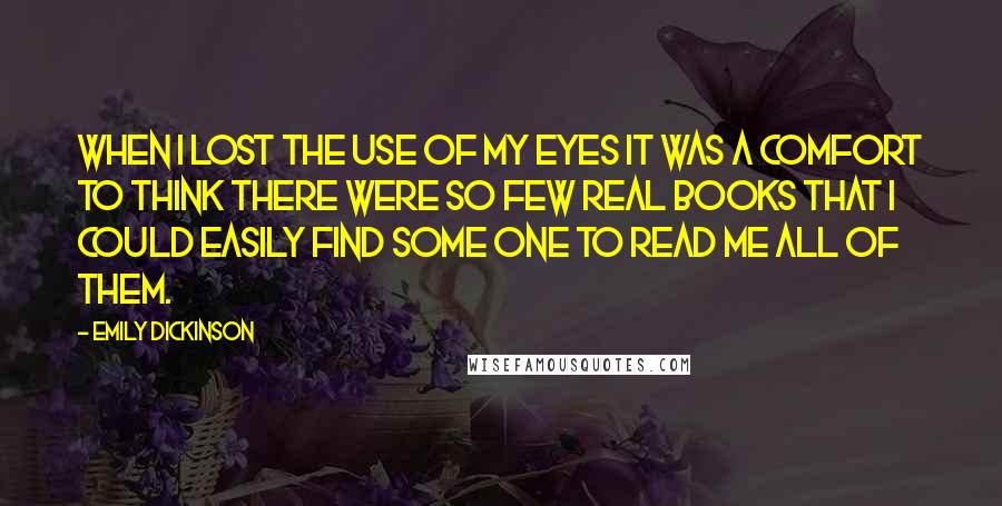 Emily Dickinson Quotes: When I lost the use of my Eyes it was a comfort to think there were so few real books that I could easily find some one to read me all of them.