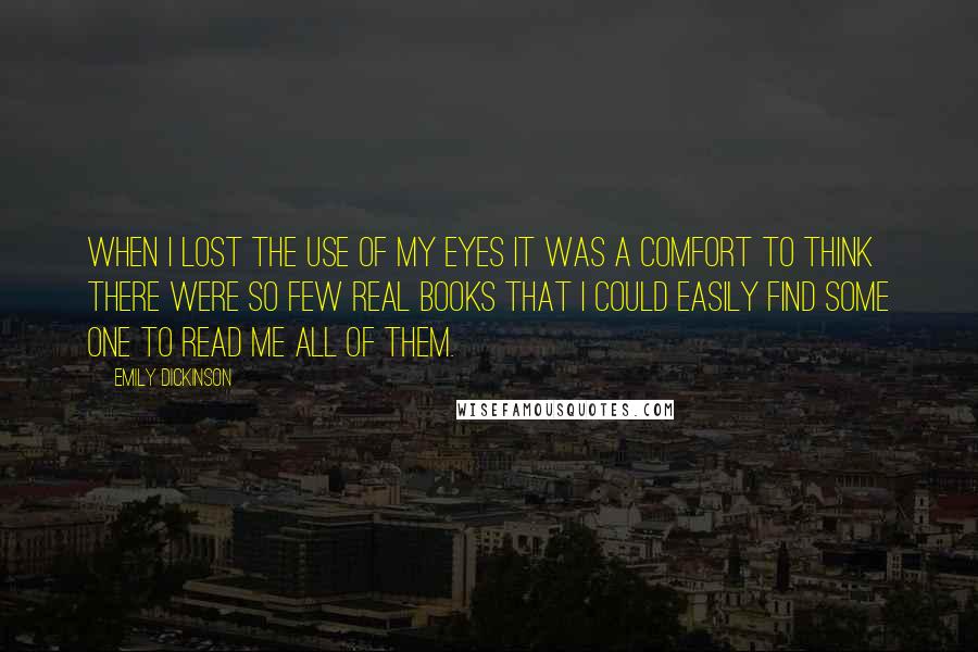 Emily Dickinson Quotes: When I lost the use of my Eyes it was a comfort to think there were so few real books that I could easily find some one to read me all of them.