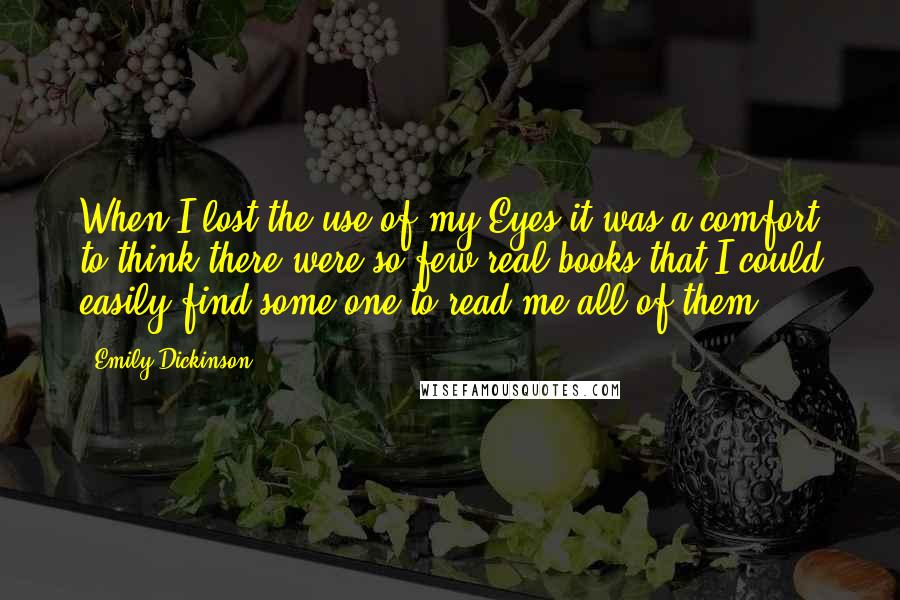 Emily Dickinson Quotes: When I lost the use of my Eyes it was a comfort to think there were so few real books that I could easily find some one to read me all of them.