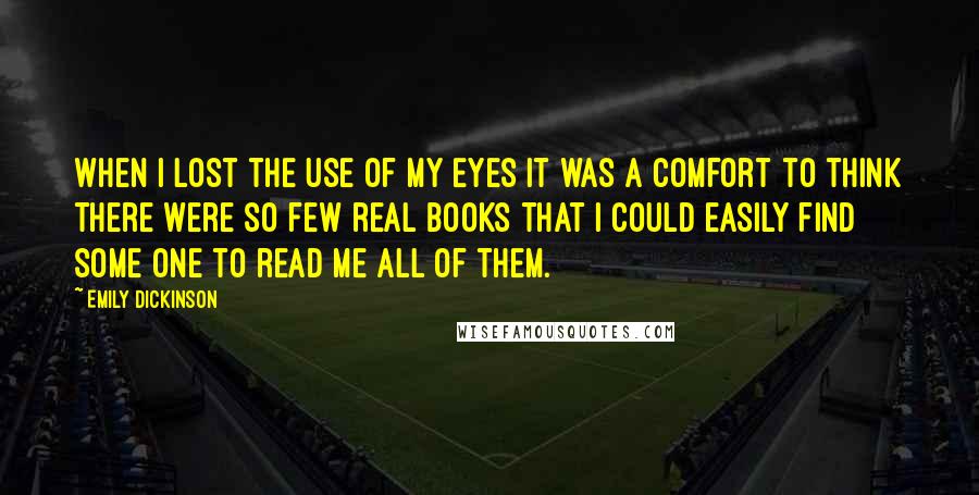 Emily Dickinson Quotes: When I lost the use of my Eyes it was a comfort to think there were so few real books that I could easily find some one to read me all of them.