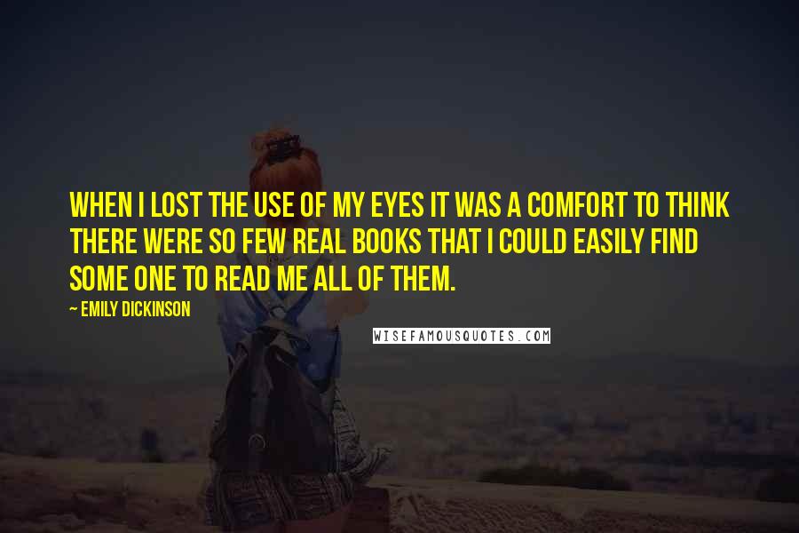 Emily Dickinson Quotes: When I lost the use of my Eyes it was a comfort to think there were so few real books that I could easily find some one to read me all of them.