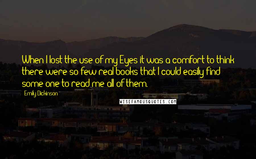 Emily Dickinson Quotes: When I lost the use of my Eyes it was a comfort to think there were so few real books that I could easily find some one to read me all of them.