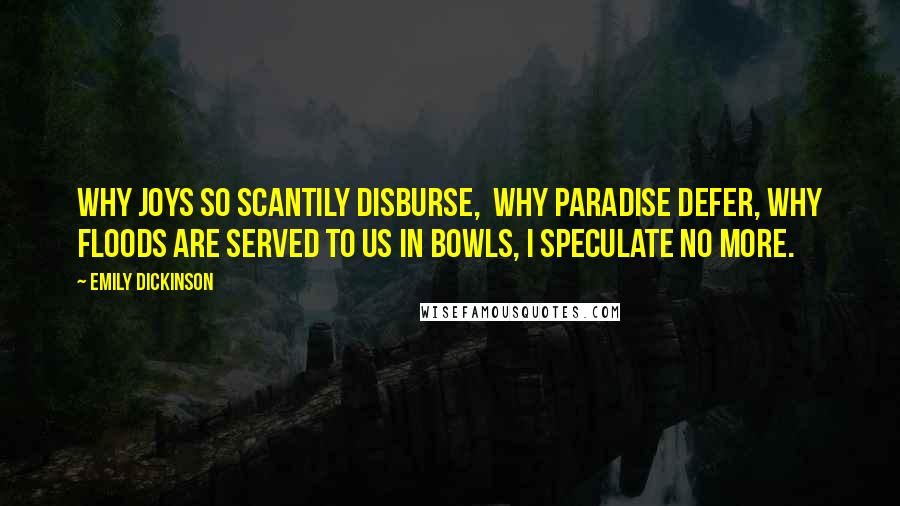 Emily Dickinson Quotes: Why joys so scantily disburse,  Why Paradise defer, Why floods are served to us in bowls, I speculate no more.