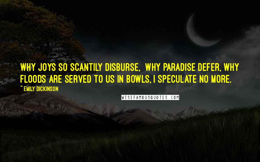 Emily Dickinson Quotes: Why joys so scantily disburse,  Why Paradise defer, Why floods are served to us in bowls, I speculate no more.