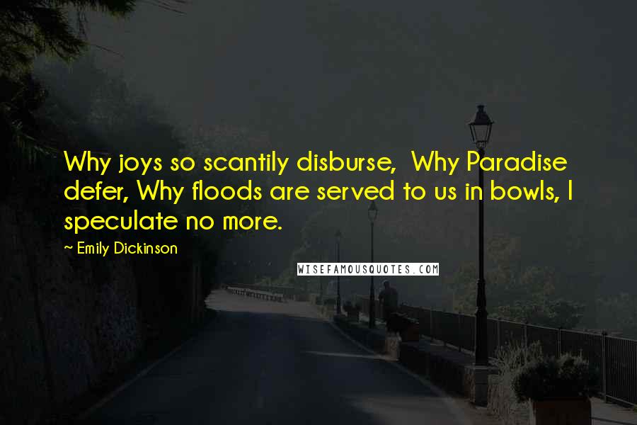 Emily Dickinson Quotes: Why joys so scantily disburse,  Why Paradise defer, Why floods are served to us in bowls, I speculate no more.