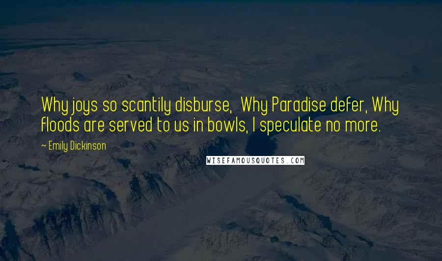 Emily Dickinson Quotes: Why joys so scantily disburse,  Why Paradise defer, Why floods are served to us in bowls, I speculate no more.