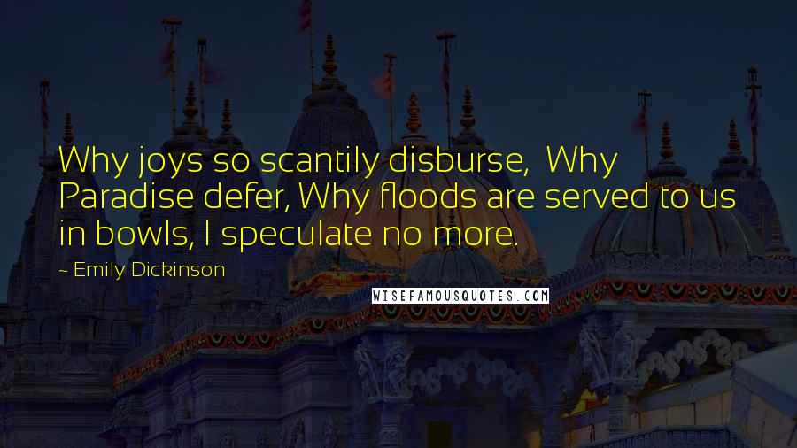 Emily Dickinson Quotes: Why joys so scantily disburse,  Why Paradise defer, Why floods are served to us in bowls, I speculate no more.