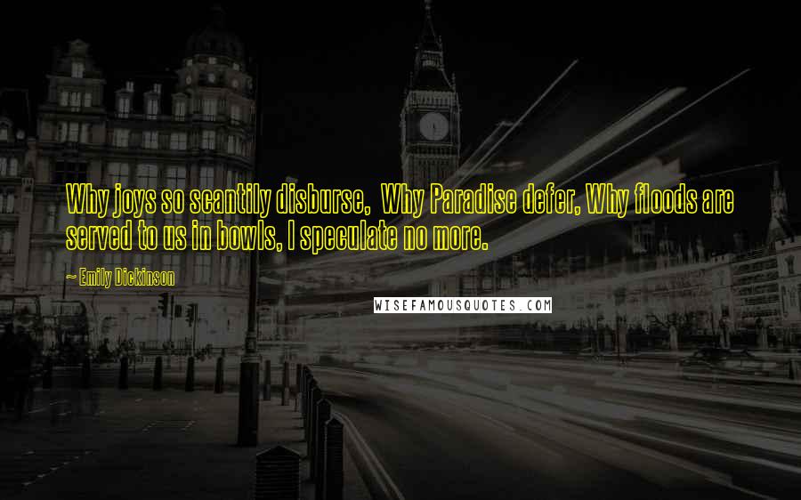 Emily Dickinson Quotes: Why joys so scantily disburse,  Why Paradise defer, Why floods are served to us in bowls, I speculate no more.