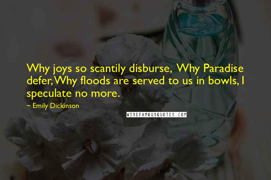 Emily Dickinson Quotes: Why joys so scantily disburse,  Why Paradise defer, Why floods are served to us in bowls, I speculate no more.