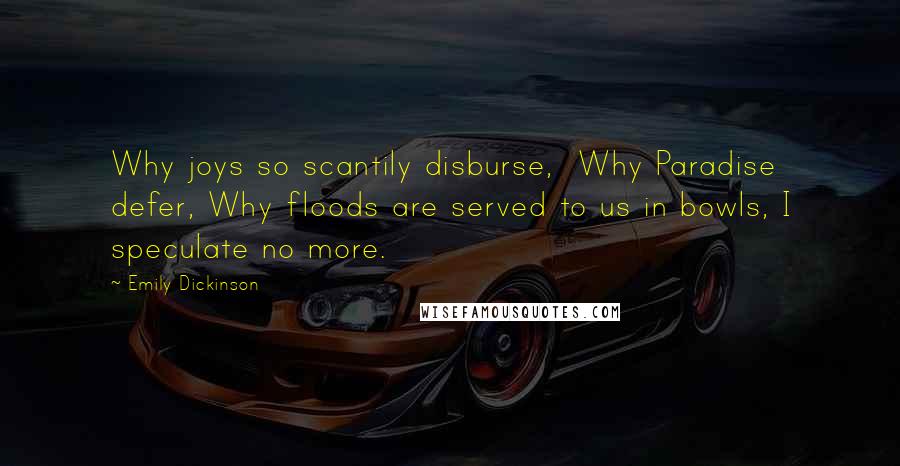 Emily Dickinson Quotes: Why joys so scantily disburse,  Why Paradise defer, Why floods are served to us in bowls, I speculate no more.