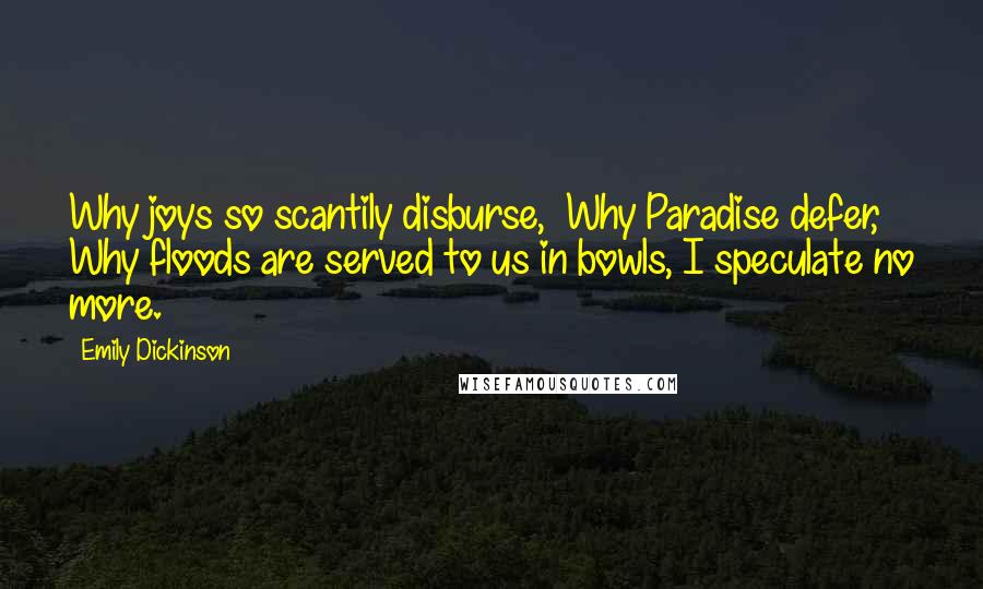 Emily Dickinson Quotes: Why joys so scantily disburse,  Why Paradise defer, Why floods are served to us in bowls, I speculate no more.