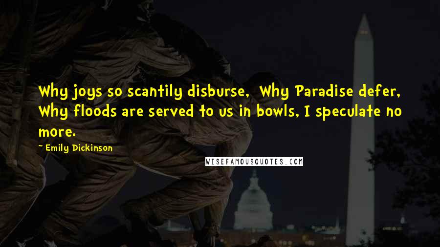 Emily Dickinson Quotes: Why joys so scantily disburse,  Why Paradise defer, Why floods are served to us in bowls, I speculate no more.